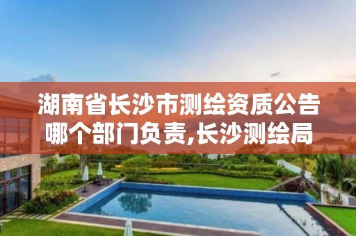 湖南省长沙市测绘资质公告哪个部门负责,长沙测绘局在哪。