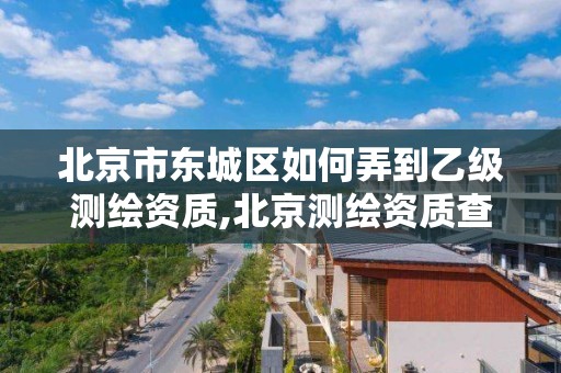 北京市东城区如何弄到乙级测绘资质,北京测绘资质查询。