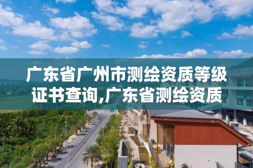 广东省广州市测绘资质等级证书查询,广东省测绘资质办理流程。