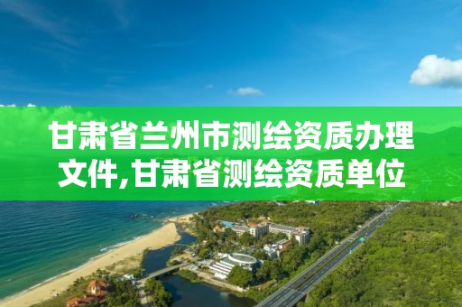 甘肃省兰州市测绘资质办理文件,甘肃省测绘资质单位