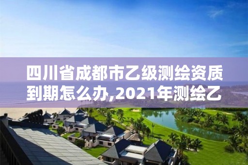 四川省成都市乙级测绘资质到期怎么办,2021年测绘乙级资质申报制度。