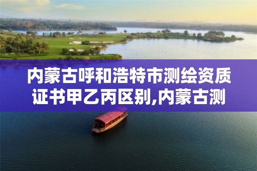 内蒙古呼和浩特市测绘资质证书甲乙丙区别,内蒙古测绘资质单位名录