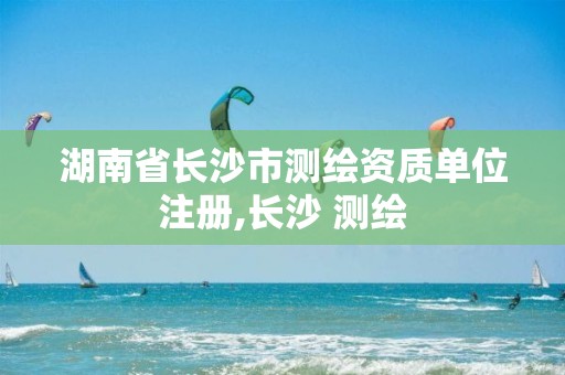 湖南省长沙市测绘资质单位注册,长沙 测绘