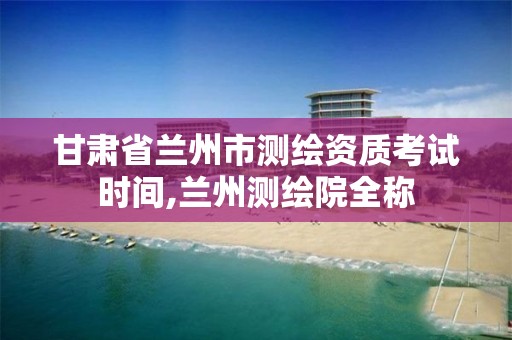 甘肃省兰州市测绘资质考试时间,兰州测绘院全称