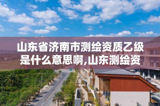 山东省济南市测绘资质乙级是什么意思啊,山东测绘资质代理。