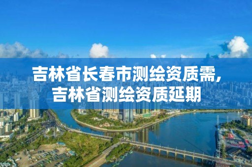 吉林省长春市测绘资质需,吉林省测绘资质延期