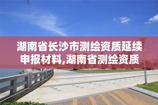 湖南省长沙市测绘资质延续申报材料,湖南省测绘资质查询