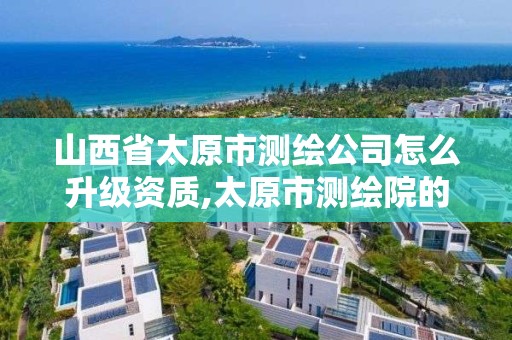 山西省太原市测绘公司怎么升级资质,太原市测绘院的上级单位