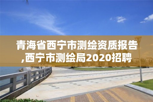 青海省西宁市测绘资质报告,西宁市测绘局2020招聘