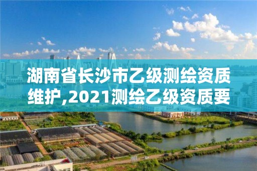 湖南省长沙市乙级测绘资质维护,2021测绘乙级资质要求