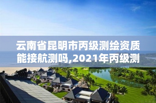 云南省昆明市丙级测绘资质能接航测吗,2021年丙级测绘资质申请需要什么条件