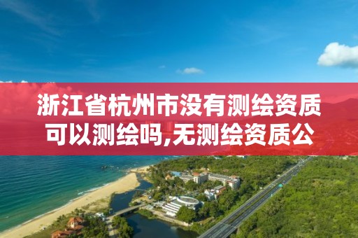 浙江省杭州市没有测绘资质可以测绘吗,无测绘资质公司进行测绘的后果