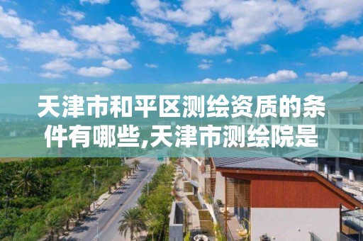 天津市和平区测绘资质的条件有哪些,天津市测绘院是什么单位性质。