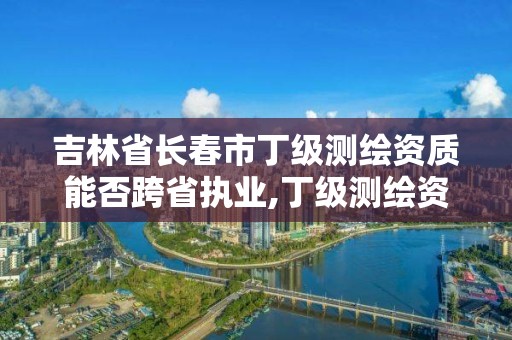 吉林省长春市丁级测绘资质能否跨省执业,丁级测绘资质要求。