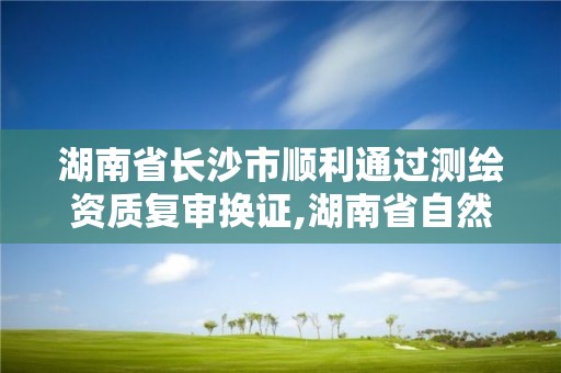 湖南省长沙市顺利通过测绘资质复审换证,湖南省自然资源厅关于延长测绘资质证书有效期的公告