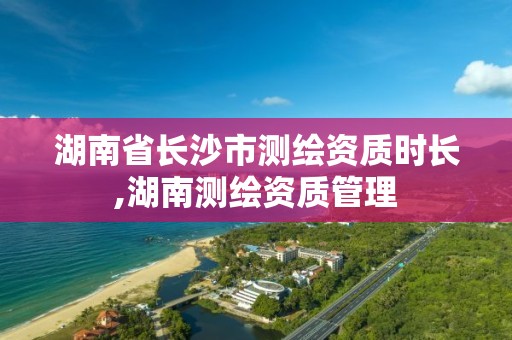 湖南省长沙市测绘资质时长,湖南测绘资质管理