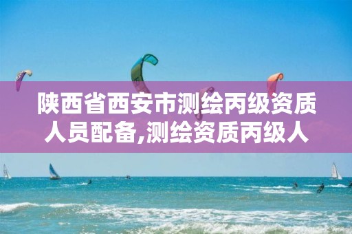 陕西省西安市测绘丙级资质人员配备,测绘资质丙级人员要求。