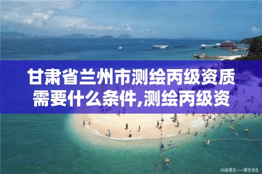 甘肃省兰州市测绘丙级资质需要什么条件,测绘丙级资质办下来多少钱。