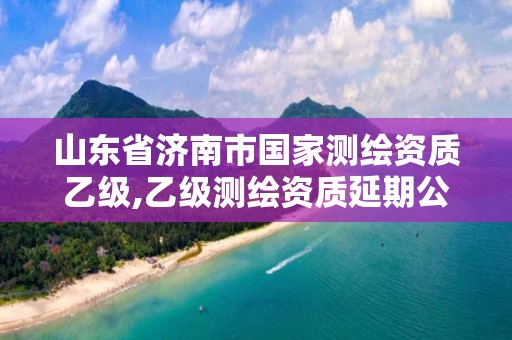 山东省济南市国家测绘资质乙级,乙级测绘资质延期公告山东