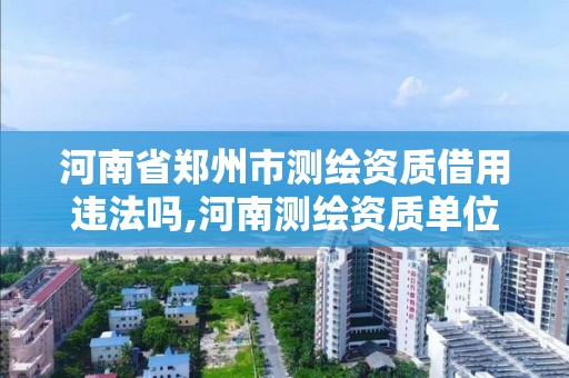 河南省郑州市测绘资质借用违法吗,河南测绘资质单位查询