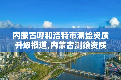 内蒙古呼和浩特市测绘资质升级报道,内蒙古测绘资质代办