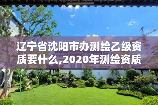 辽宁省沈阳市办测绘乙级资质要什么,2020年测绘资质乙级需要什么条件。