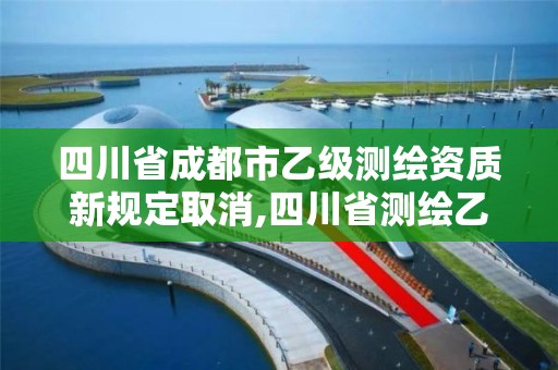 四川省成都市乙级测绘资质新规定取消,四川省测绘乙级资质条件