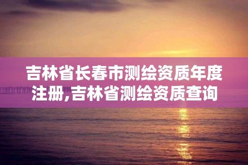 吉林省长春市测绘资质年度注册,吉林省测绘资质查询