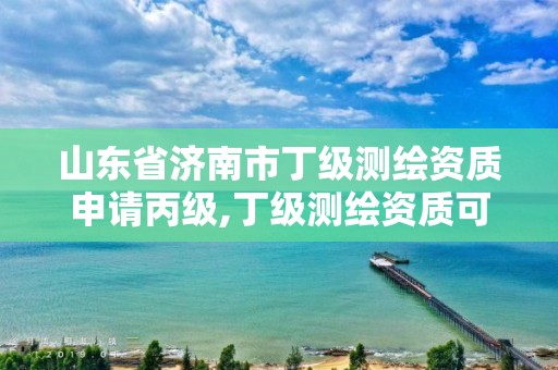 山东省济南市丁级测绘资质申请丙级,丁级测绘资质可直接转为丙级了