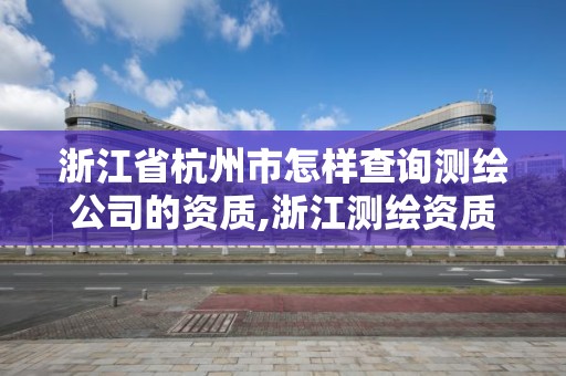 浙江省杭州市怎样查询测绘公司的资质,浙江测绘资质办理流程。