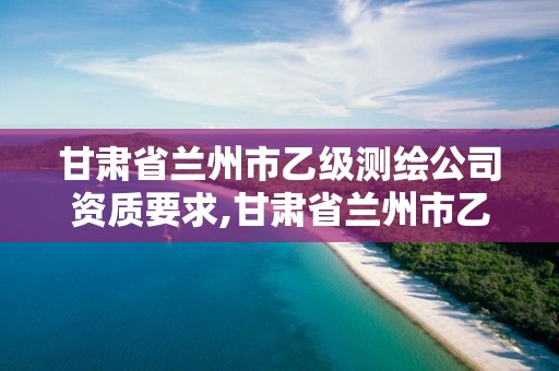 甘肃省兰州市乙级测绘公司资质要求,甘肃省兰州市乙级测绘公司资质要求多少。