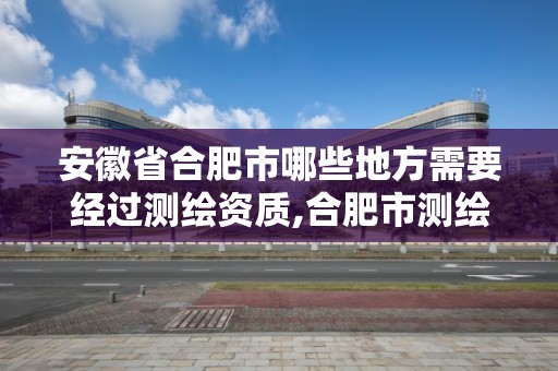 安徽省合肥市哪些地方需要经过测绘资质,合肥市测绘院地址。