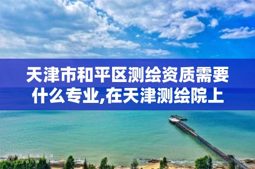 天津市和平区测绘资质需要什么专业,在天津测绘院上班待遇好吗