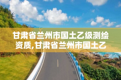 甘肃省兰州市国土乙级测绘资质,甘肃省兰州市国土乙级测绘资质企业名单