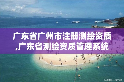 广东省广州市注册测绘资质,广东省测绘资质管理系统