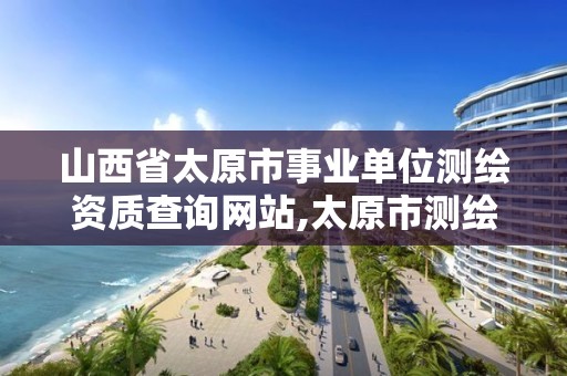 山西省太原市事业单位测绘资质查询网站,太原市测绘院的上级单位