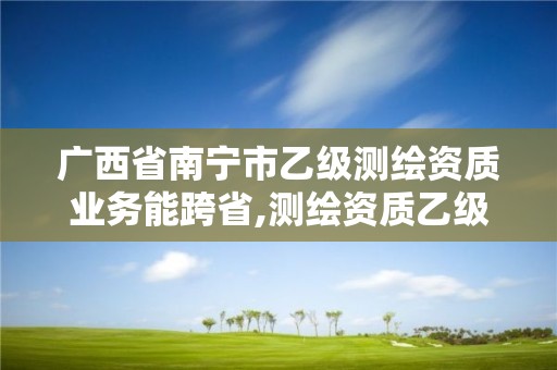 广西省南宁市乙级测绘资质业务能跨省,测绘资质乙级要求