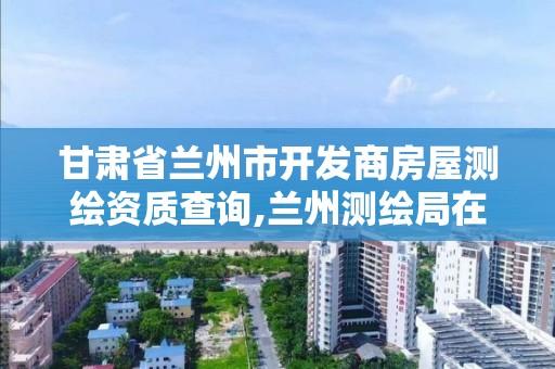 甘肃省兰州市开发商房屋测绘资质查询,兰州测绘局在哪儿