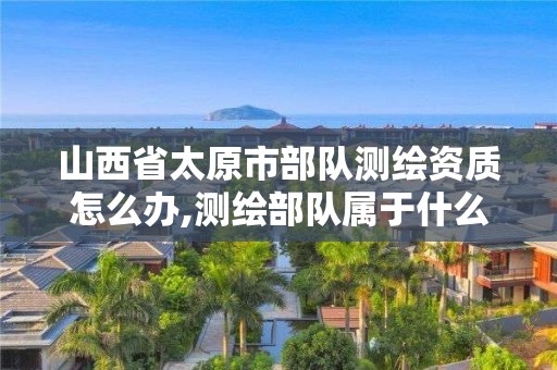 山西省太原市部队测绘资质怎么办,测绘部队属于什么军种