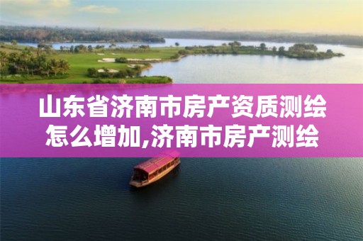 山东省济南市房产资质测绘怎么增加,济南市房产测绘研究院是国企吗