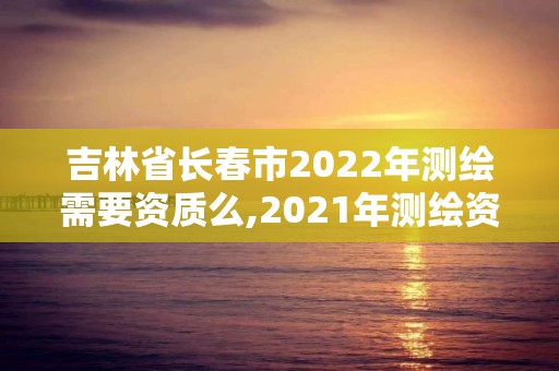 吉林省长春市2022年测绘需要资质么,2021年测绘资质申报条件