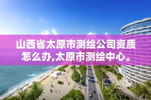 山西省太原市测绘公司资质怎么办,太原市测绘中心。