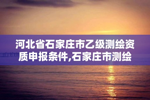 河北省石家庄市乙级测绘资质申报条件,石家庄市测绘公司招聘