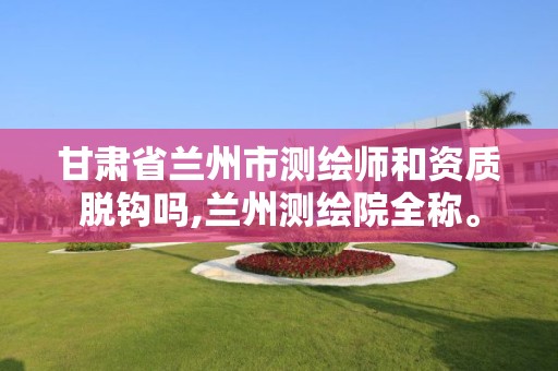 甘肃省兰州市测绘师和资质脱钩吗,兰州测绘院全称。