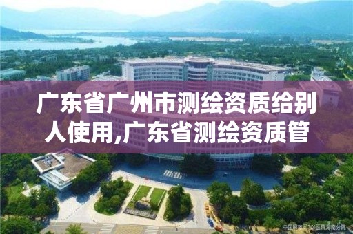 广东省广州市测绘资质给别人使用,广东省测绘资质管理系统