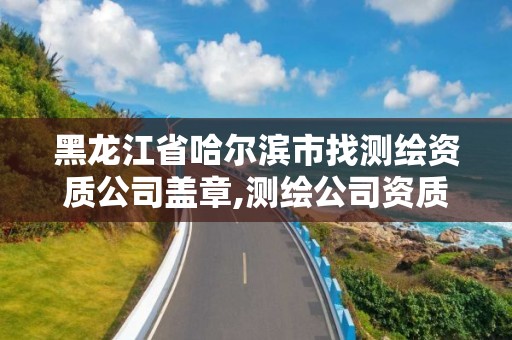 黑龙江省哈尔滨市找测绘资质公司盖章,测绘公司资质查询官方网站