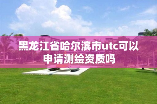 黑龙江省哈尔滨市utc可以申请测绘资质吗