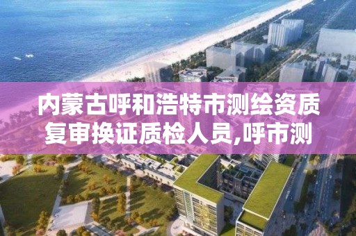 内蒙古呼和浩特市测绘资质复审换证质检人员,呼市测绘单位。