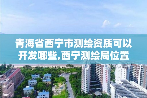 青海省西宁市测绘资质可以开发哪些,西宁测绘局位置