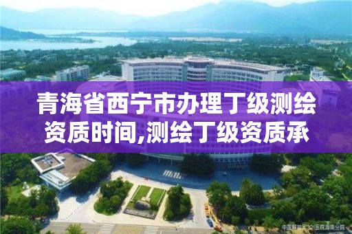 青海省西宁市办理丁级测绘资质时间,测绘丁级资质承接范围